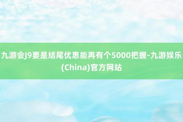 九游会J9要是结尾优惠能再有个5000把握-九游娱乐(China)官方网站