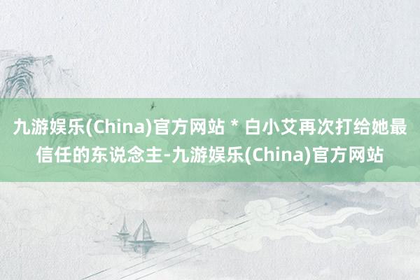 九游娱乐(China)官方网站＊白小艾再次打给她最信任的东说念主-九游娱乐(China)官方网站