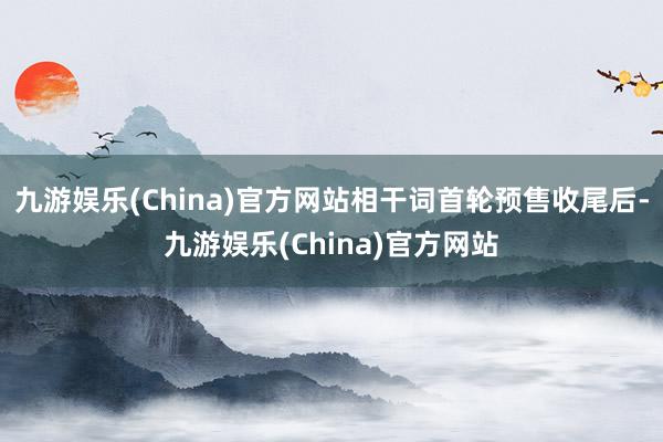 九游娱乐(China)官方网站相干词首轮预售收尾后-九游娱乐(China)官方网站