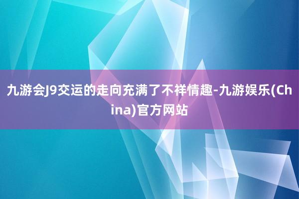 九游会J9交运的走向充满了不祥情趣-九游娱乐(China)官方网站