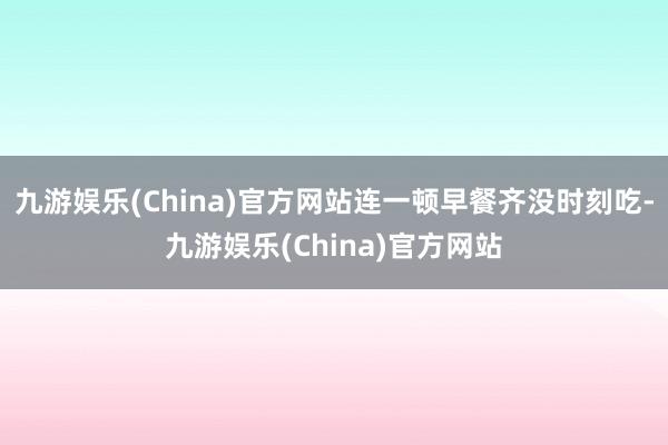 九游娱乐(China)官方网站连一顿早餐齐没时刻吃-九游娱乐(China)官方网站