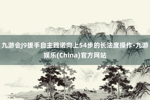 九游会J9援手自主践诺向上54步的长法度操作-九游娱乐(China)官方网站