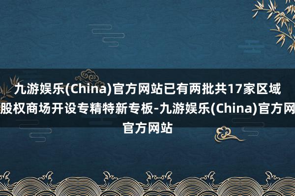 九游娱乐(China)官方网站已有两批共17家区域性股权商场开设专精特新专板-九游娱乐(China)官方网站