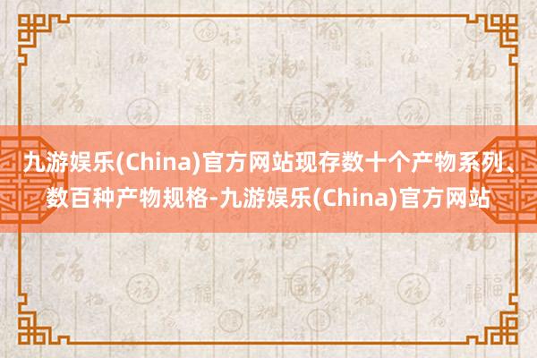 九游娱乐(China)官方网站现存数十个产物系列、数百种产物规格-九游娱乐(China)官方网站