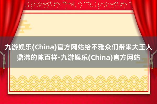 九游娱乐(China)官方网站给不雅众们带来大王人鼎沸的陈百祥-九游娱乐(China)官方网站