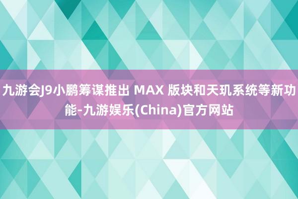 九游会J9小鹏筹谋推出 MAX 版块和天玑系统等新功能-九游娱乐(China)官方网站