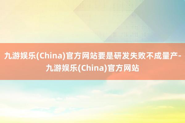 九游娱乐(China)官方网站要是研发失败不成量产-九游娱乐(China)官方网站