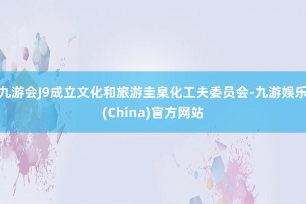 九游会J9成立文化和旅游圭臬化工夫委员会-九游娱乐(China)官方网站