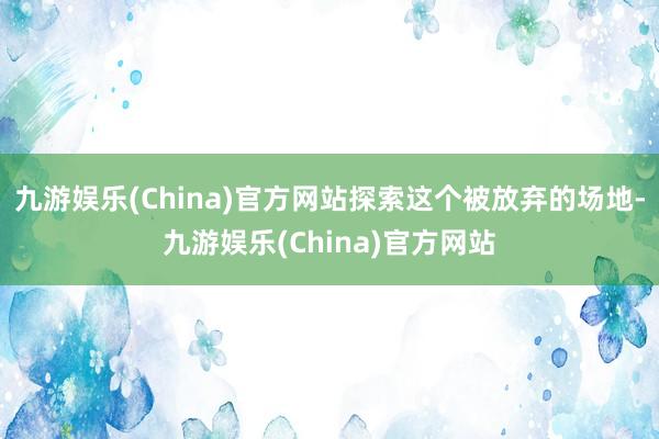 九游娱乐(China)官方网站探索这个被放弃的场地-九游娱乐(China)官方网站