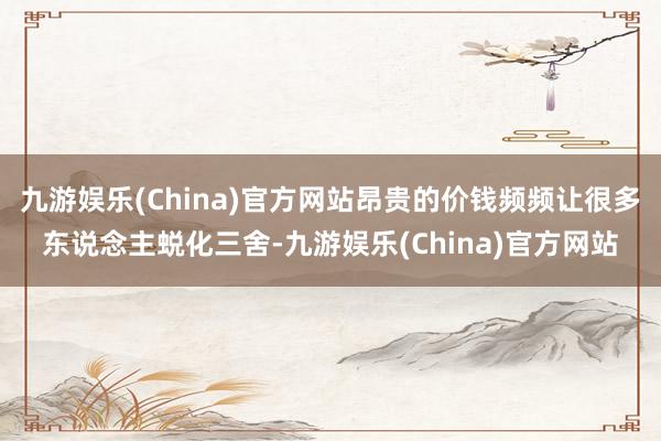 九游娱乐(China)官方网站昂贵的价钱频频让很多东说念主蜕化三舍-九游娱乐(China)官方网站