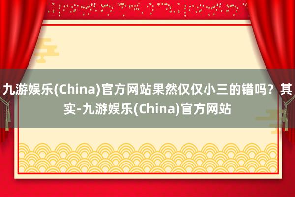 九游娱乐(China)官方网站果然仅仅小三的错吗？其实-九游娱乐(China)官方网站