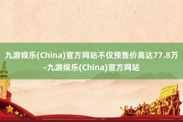 九游娱乐(China)官方网站不仅预售价高达77.8万-九游娱乐(China)官方网站