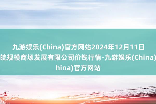 九游娱乐(China)官方网站2024年12月11日江苏苏浙皖规模商场发展有限公司价钱行情-九游娱乐(China)官方网站