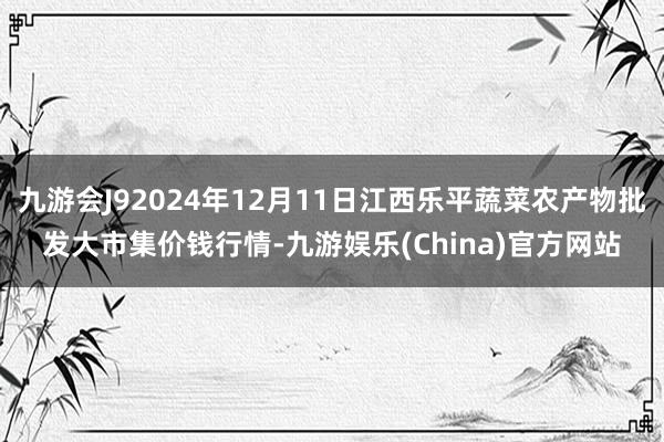 九游会J92024年12月11日江西乐平蔬菜农产物批发大市集价钱行情-九游娱乐(China)官方网站