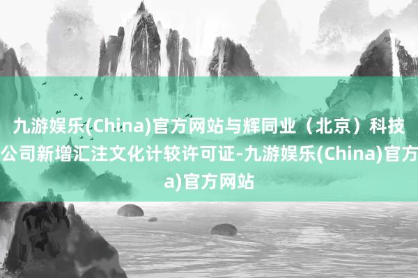 九游娱乐(China)官方网站与辉同业（北京）科技有限公司新增汇注文化计较许可证-九游娱乐(China)官方网站