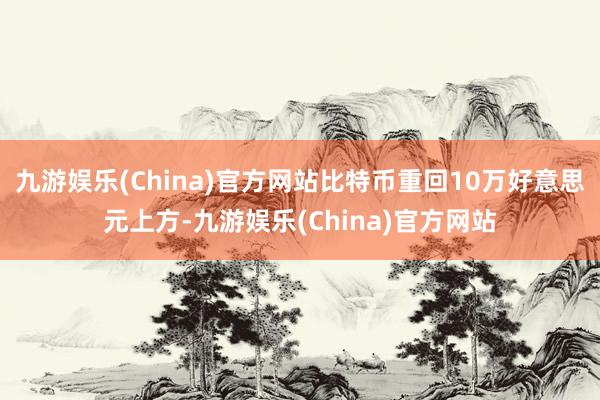 九游娱乐(China)官方网站比特币重回10万好意思元上方-九游娱乐(China)官方网站