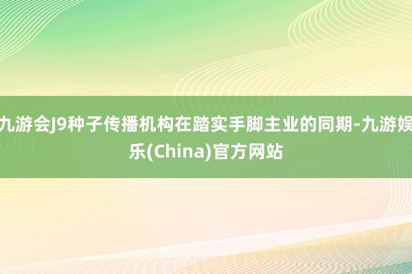 九游会J9种子传播机构在踏实手脚主业的同期-九游娱乐(China)官方网站