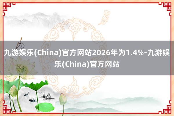 九游娱乐(China)官方网站2026年为1.4%-九游娱乐(China)官方网站