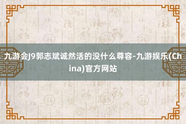 九游会J9郭志斌诚然活的没什么尊容-九游娱乐(China)官方网站