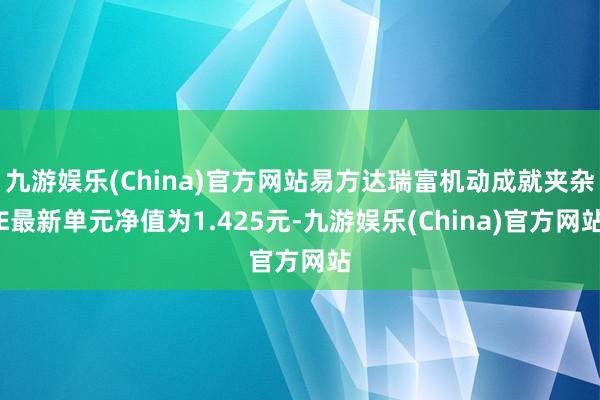 九游娱乐(China)官方网站易方达瑞富机动成就夹杂E最新单元净值为1.425元-九游娱乐(China)官方网站