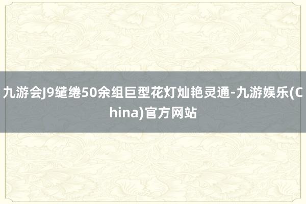 九游会J9缱绻50余组巨型花灯灿艳灵通-九游娱乐(China)官方网站