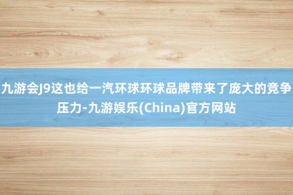 九游会J9这也给一汽环球环球品牌带来了庞大的竞争压力-九游娱乐(China)官方网站