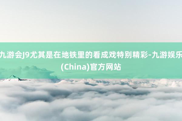 九游会J9尤其是在地铁里的看成戏特别精彩-九游娱乐(China)官方网站