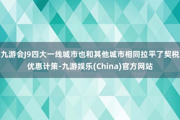 九游会J9四大一线城市也和其他城市相同拉平了契税优惠计策-九游娱乐(China)官方网站