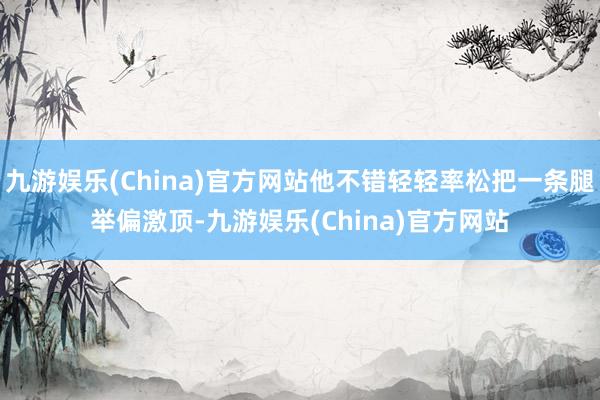 九游娱乐(China)官方网站他不错轻轻率松把一条腿举偏激顶-九游娱乐(China)官方网站