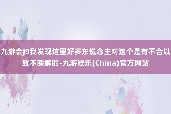 九游会J9我发现这里好多东说念主对这个是有不合以致不睬解的-九游娱乐(China)官方网站