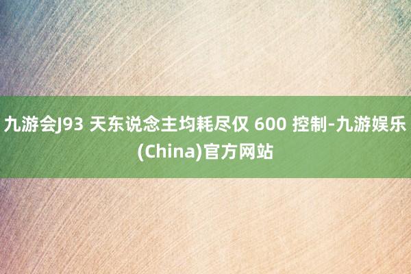 九游会J93 天东说念主均耗尽仅 600 控制-九游娱乐(China)官方网站