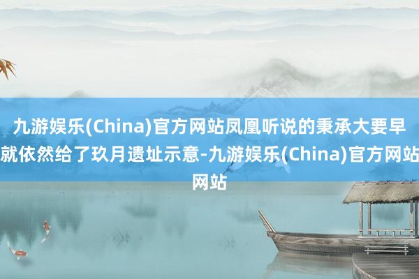 九游娱乐(China)官方网站凤凰听说的秉承大要早就依然给了玖月遗址示意-九游娱乐(China)官方网站