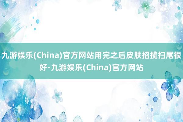 九游娱乐(China)官方网站用完之后皮肤招揽扫尾很好-九游娱乐(China)官方网站