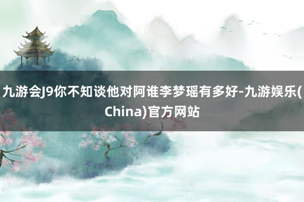 九游会J9你不知谈他对阿谁李梦瑶有多好-九游娱乐(China)官方网站