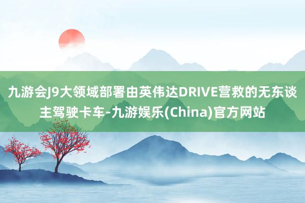 九游会J9大领域部署由英伟达DRIVE营救的无东谈主驾驶卡车-九游娱乐(China)官方网站