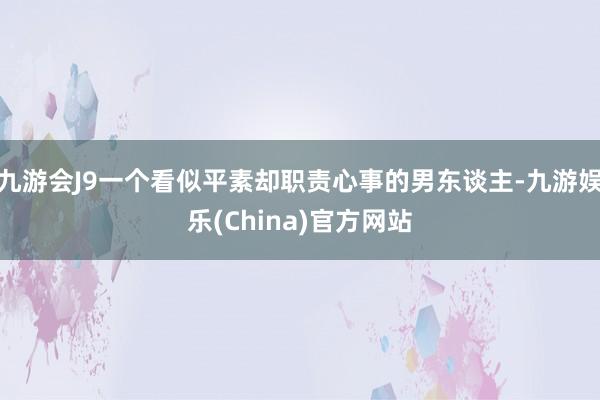 九游会J9一个看似平素却职责心事的男东谈主-九游娱乐(China)官方网站