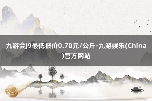 九游会J9最低报价0.70元/公斤-九游娱乐(China)官方网站