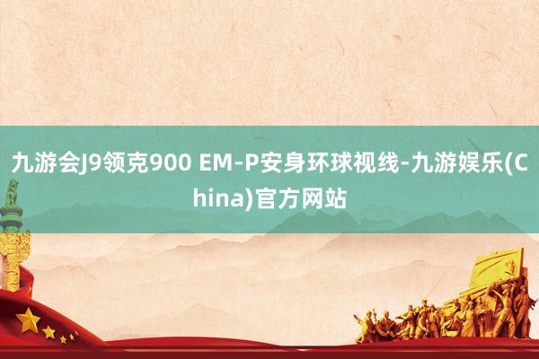 九游会J9领克900 EM-P安身环球视线-九游娱乐(China)官方网站