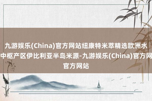 九游娱乐(China)官方网站纽康特米萃精选欧洲水稻中枢产区伊比利亚半岛米源-九游娱乐(China)官方网站