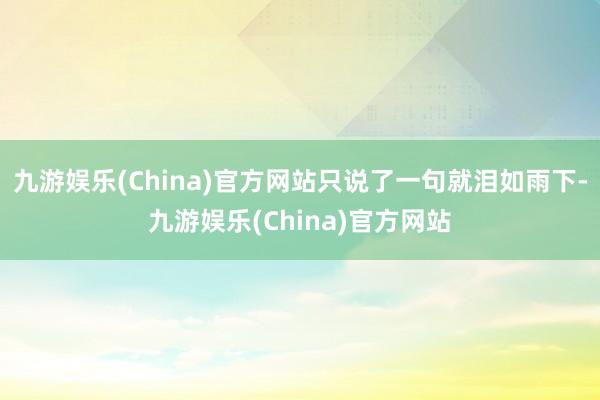 九游娱乐(China)官方网站只说了一句就泪如雨下-九游娱乐(China)官方网站