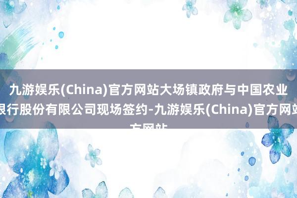 九游娱乐(China)官方网站大场镇政府与中国农业银行股份有限公司现场签约-九游娱乐(China)官方网站