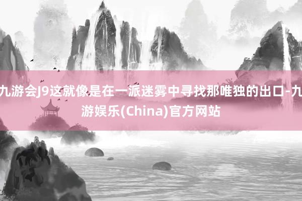 九游会J9这就像是在一派迷雾中寻找那唯独的出口-九游娱乐(China)官方网站