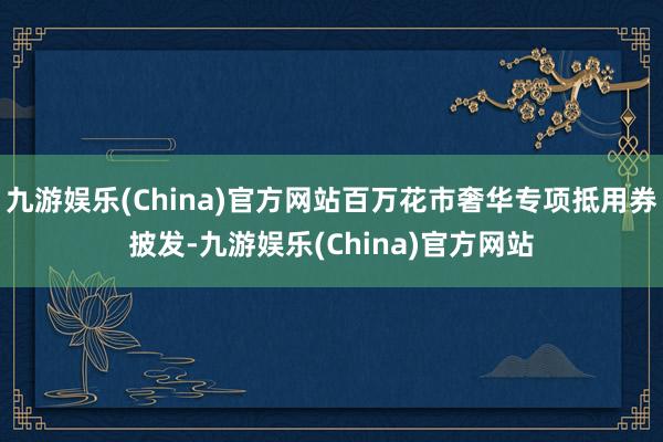 九游娱乐(China)官方网站百万花市奢华专项抵用券披发-九游娱乐(China)官方网站