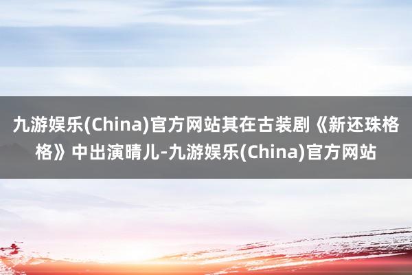 九游娱乐(China)官方网站其在古装剧《新还珠格格》中出演晴儿-九游娱乐(China)官方网站