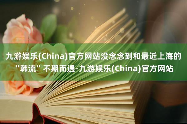 九游娱乐(China)官方网站没念念到和最近上海的“韩流”不期而遇-九游娱乐(China)官方网站