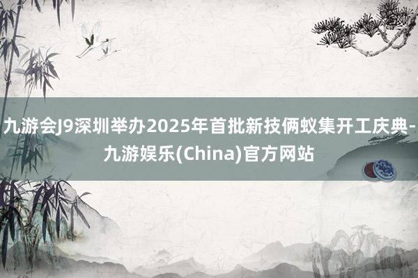 九游会J9深圳举办2025年首批新技俩蚁集开工庆典-九游娱乐(China)官方网站