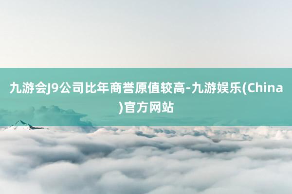 九游会J9公司比年商誉原值较高-九游娱乐(China)官方网站