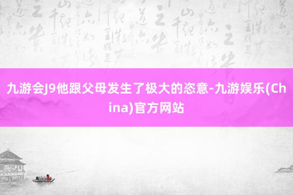 九游会J9他跟父母发生了极大的恣意-九游娱乐(China)官方网站