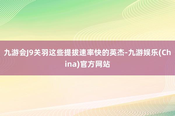 九游会J9关羽这些提拔速率快的英杰-九游娱乐(China)官方网站