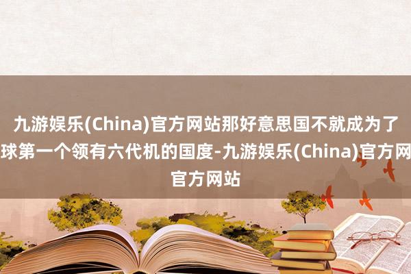 九游娱乐(China)官方网站那好意思国不就成为了全球第一个领有六代机的国度-九游娱乐(China)官方网站